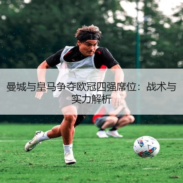 曼城与皇马争夺欧冠四强席位：战术与实力解析